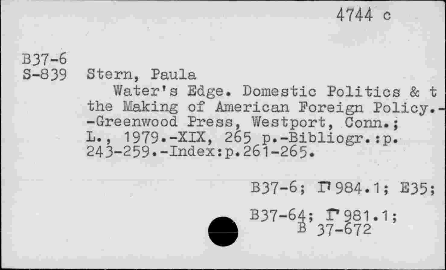 ﻿4744 c
B37-6
S-839
Stern, Paula
Water’s Edge. Domestic Politics & t the Making of American Foreign Policy. -Greenwood Press, Westport, Conn.; L., 1979.-XIX, 265 p.-Bibliogr.:p. 243-259.-Index:p.261-265.
B37-6; P984.1; E35;
B37-64; F981.1;
B 37-672